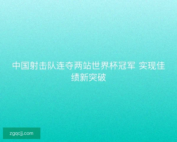 中国射击队连夺两站世界杯冠军 实现佳绩新突破