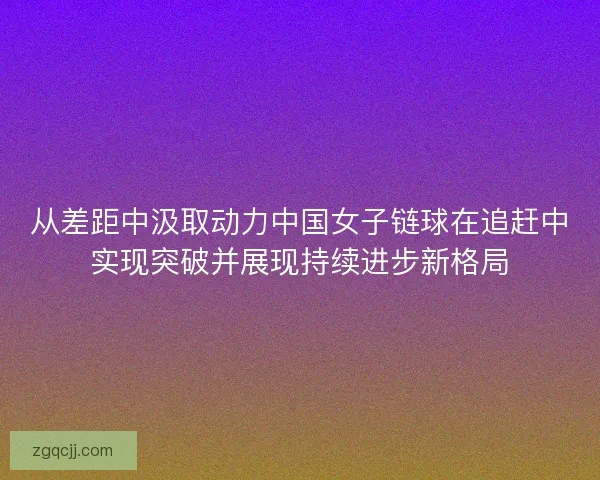 从差距中汲取动力中国女子链球在追赶中实现突破并展现持续进步新格局